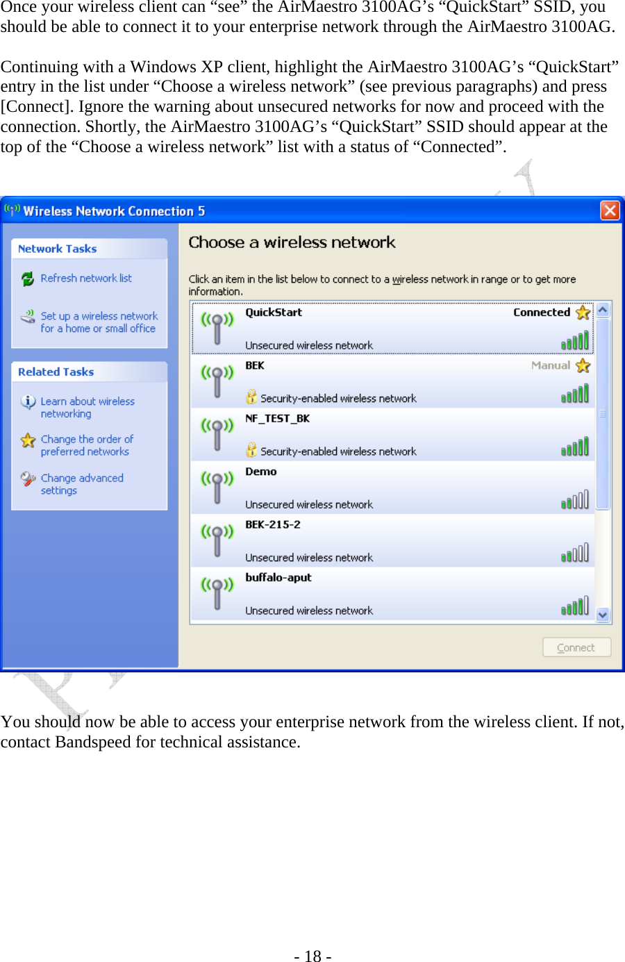    - 18 -  Once your wireless client can “see” the AirMaestro 3100AG’s “QuickStart” SSID, you should be able to connect it to your enterprise network through the AirMaestro 3100AG.  Continuing with a Windows XP client, highlight the AirMaestro 3100AG’s “QuickStart” entry in the list under “Choose a wireless network” (see previous paragraphs) and press [Connect]. Ignore the warning about unsecured networks for now and proceed with the connection. Shortly, the AirMaestro 3100AG’s “QuickStart” SSID should appear at the top of the “Choose a wireless network” list with a status of “Connected”.      You should now be able to access your enterprise network from the wireless client. If not, contact Bandspeed for technical assistance.     