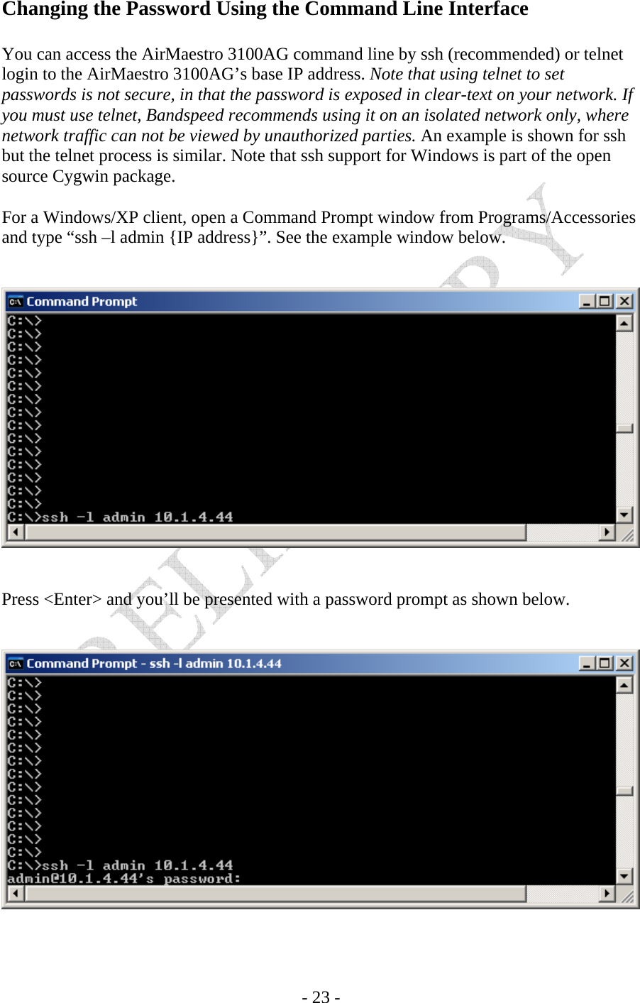   - 23 - Changing the Password Using the Command Line Interface  You can access the AirMaestro 3100AG command line by ssh (recommended) or telnet login to the AirMaestro 3100AG’s base IP address. Note that using telnet to set passwords is not secure, in that the password is exposed in clear-text on your network. If you must use telnet, Bandspeed recommends using it on an isolated network only, where network traffic can not be viewed by unauthorized parties. An example is shown for ssh but the telnet process is similar. Note that ssh support for Windows is part of the open source Cygwin package.  For a Windows/XP client, open a Command Prompt window from Programs/Accessories and type “ssh –l admin {IP address}”. See the example window below.      Press &lt;Enter&gt; and you’ll be presented with a password prompt as shown below.    