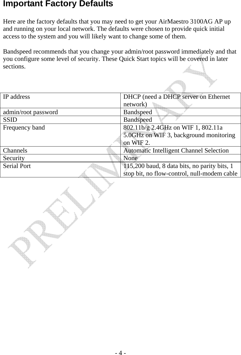    - 4 -  Important Factory Defaults  Here are the factory defaults that you may need to get your AirMaestro 3100AG AP up and running on your local network. The defaults were chosen to provide quick initial access to the system and you will likely want to change some of them.  Bandspeed recommends that you change your admin/root password immediately and that you configure some level of security. These Quick Start topics will be covered in later sections.    IP address  DHCP (need a DHCP server on Ethernet network) admin/root password  Bandspeed SSID Bandspeed Frequency band  802.11b/g 2.4GHz on WIF 1, 802.11a 5.0GHz on WIF 3, background monitoring on WIF 2. Channels  Automatic Intelligent Channel Selection Security None Serial Port  115,200 baud, 8 data bits, no parity bits, 1 stop bit, no flow-control, null-modem cable 