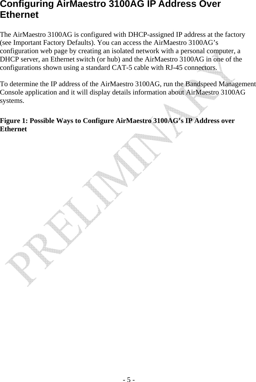    - 5 -   Configuring AirMaestro 3100AG IP Address Over Ethernet  The AirMaestro 3100AG is configured with DHCP-assigned IP address at the factory (see Important Factory Defaults). You can access the AirMaestro 3100AG’s configuration web page by creating an isolated network with a personal computer, a DHCP server, an Ethernet switch (or hub) and the AirMaestro 3100AG in one of the configurations shown using a standard CAT-5 cable with RJ-45 connectors.  To determine the IP address of the AirMaestro 3100AG, run the Bandspeed Management Console application and it will display details information about AirMaestro 3100AG systems.  Figure 1: Possible Ways to Configure AirMaestro 3100AG’s IP Address over Ethernet   