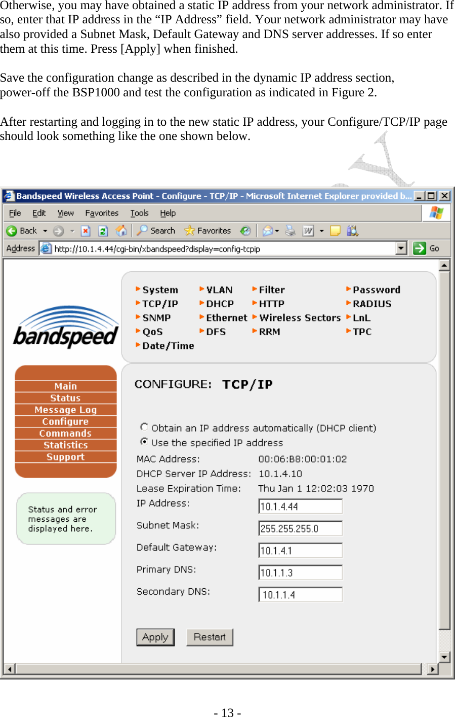    - 13 - Otherwise, you may have obtained a static IP address from your network administrator. If so, enter that IP address in the “IP Address” field. Your network administrator may have also provided a Subnet Mask, Default Gateway and DNS server addresses. If so enter them at this time. Press [Apply] when finished.  Save the configuration change as described in the dynamic IP address section,   power-off the BSP1000 and test the configuration as indicated in Figure 2.   After restarting and logging in to the new static IP address, your Configure/TCP/IP page should look something like the one shown below.     
