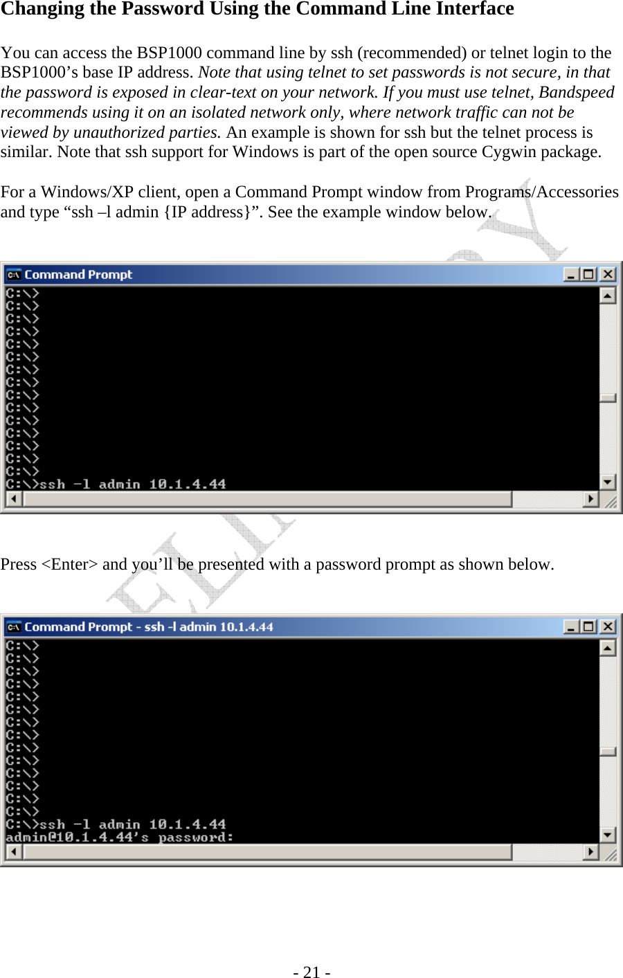    - 21 - Changing the Password Using the Command Line Interface  You can access the BSP1000 command line by ssh (recommended) or telnet login to the BSP1000’s base IP address. Note that using telnet to set passwords is not secure, in that the password is exposed in clear-text on your network. If you must use telnet, Bandspeed recommends using it on an isolated network only, where network traffic can not be viewed by unauthorized parties. An example is shown for ssh but the telnet process is similar. Note that ssh support for Windows is part of the open source Cygwin package.  For a Windows/XP client, open a Command Prompt window from Programs/Accessories and type “ssh –l admin {IP address}”. See the example window below.      Press &lt;Enter&gt; and you’ll be presented with a password prompt as shown below.    