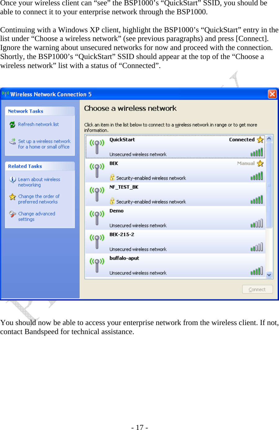    - 17 -  Once your wireless client can “see” the BSP1000’s “QuickStart” SSID, you should be able to connect it to your enterprise network through the BSP1000.  Continuing with a Windows XP client, highlight the BSP1000’s “QuickStart” entry in the list under “Choose a wireless network” (see previous paragraphs) and press [Connect]. Ignore the warning about unsecured networks for now and proceed with the connection. Shortly, the BSP1000’s “QuickStart” SSID should appear at the top of the “Choose a wireless network” list with a status of “Connected”.      You should now be able to access your enterprise network from the wireless client. If not, contact Bandspeed for technical assistance.     