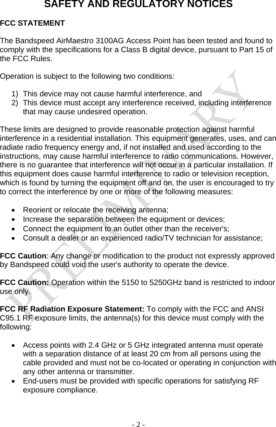    - 2 -  SAFETY AND REGULATORY NOTICES  FCC STATEMENT  The Bandspeed AirMaestro 3100AG Access Point has been tested and found to comply with the specifications for a Class B digital device, pursuant to Part 15 of the FCC Rules.   Operation is subject to the following two conditions:  1)  This device may not cause harmful interference, and 2)  This device must accept any interference received, including interference that may cause undesired operation.  These limits are designed to provide reasonable protection against harmful interference in a residential installation. This equipment generates, uses, and can radiate radio frequency energy and, if not installed and used according to the instructions, may cause harmful interference to radio communications. However, there is no guarantee that interference will not occur in a particular installation. If this equipment does cause harmful interference to radio or television reception, which is found by turning the equipment off and on, the user is encouraged to try to correct the interference by one or more of the following measures:  •  Reorient or relocate the receiving antenna; •  Increase the separation between the equipment or devices; •  Connect the equipment to an outlet other than the receiver&apos;s; •  Consult a dealer or an experienced radio/TV technician for assistance;  FCC Caution: Any change or modification to the product not expressly approved by Bandspeed could void the user&apos;s authority to operate the device.  FCC Caution: Operation within the 5150 to 5250GHz band is restricted to indoor use only.  FCC RF Radiation Exposure Statement: To comply with the FCC and ANSI C95.1 RF exposure limits, the antenna(s) for this device must comply with the following:  •  Access points with 2.4 GHz or 5 GHz integrated antenna must operate with a separation distance of at least 20 cm from all persons using the cable provided and must not be co-located or operating in conjunction with any other antenna or transmitter. •  End-users must be provided with specific operations for satisfying RF exposure compliance.  