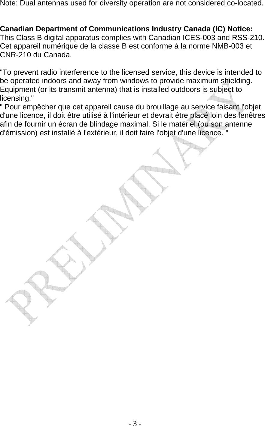    - 3 - Note: Dual antennas used for diversity operation are not considered co-located.   Canadian Department of Communications Industry Canada (IC) Notice: This Class B digital apparatus complies with Canadian ICES-003 and RSS-210. Cet appareil numérique de la classe B est conforme à la norme NMB-003 et CNR-210 du Canada.  &quot;To prevent radio interference to the licensed service, this device is intended to be operated indoors and away from windows to provide maximum shielding. Equipment (or its transmit antenna) that is installed outdoors is subject to licensing.&quot; &quot; Pour empêcher que cet appareil cause du brouillage au service faisant l&apos;objet d&apos;une licence, il doit être utilisé à l&apos;intérieur et devrait être placé loin des fenêtres afin de fournir un écran de blindage maximal. Si le matériel (ou son antenne d&apos;émission) est installé à l&apos;extérieur, il doit faire l&apos;objet d&apos;une licence. &quot;  