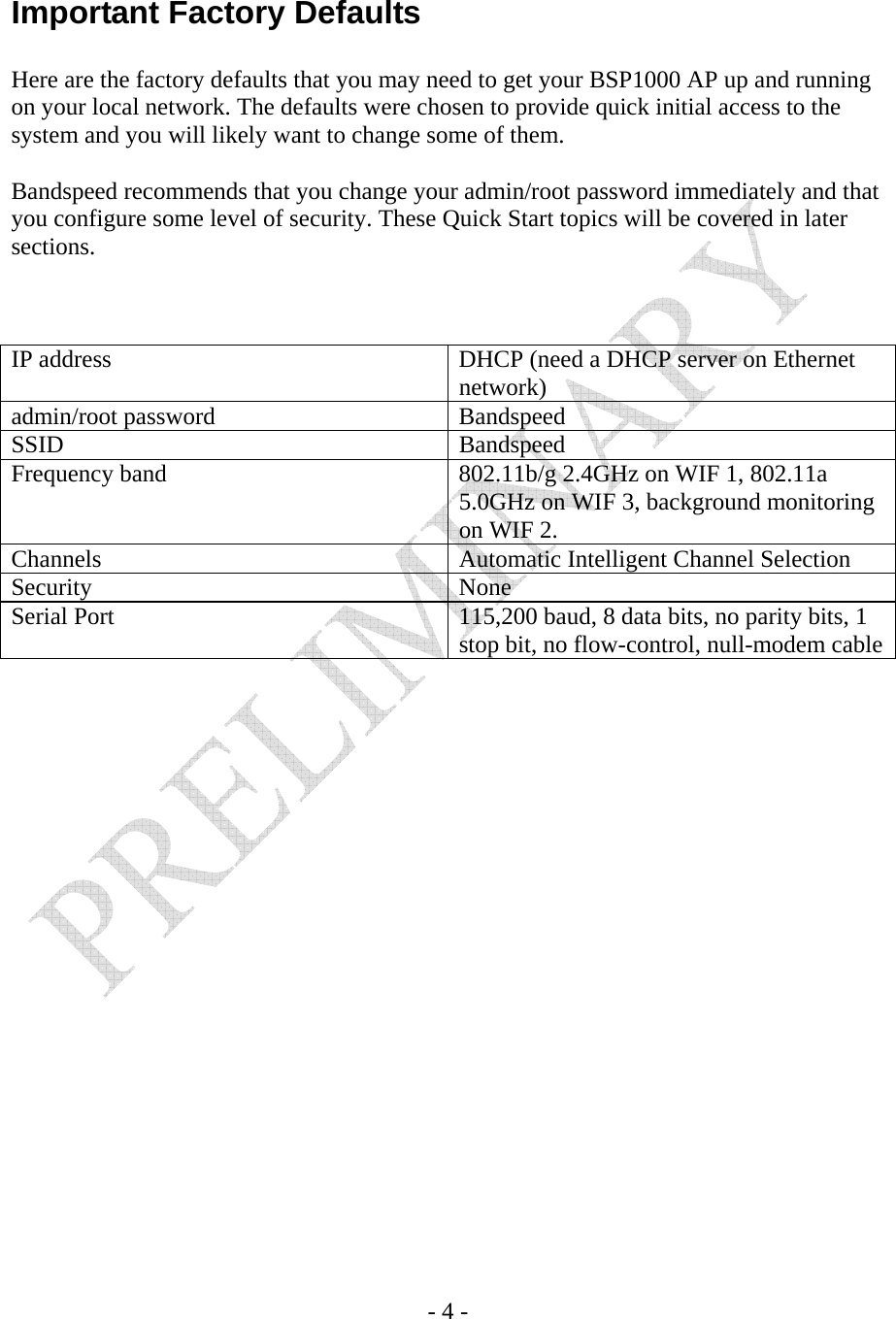    - 4 -  Important Factory Defaults  Here are the factory defaults that you may need to get your BSP1000 AP up and running on your local network. The defaults were chosen to provide quick initial access to the system and you will likely want to change some of them.  Bandspeed recommends that you change your admin/root password immediately and that you configure some level of security. These Quick Start topics will be covered in later sections.    IP address  DHCP (need a DHCP server on Ethernet network) admin/root password  Bandspeed SSID Bandspeed Frequency band  802.11b/g 2.4GHz on WIF 1, 802.11a 5.0GHz on WIF 3, background monitoring on WIF 2. Channels  Automatic Intelligent Channel Selection Security None Serial Port  115,200 baud, 8 data bits, no parity bits, 1 stop bit, no flow-control, null-modem cable 