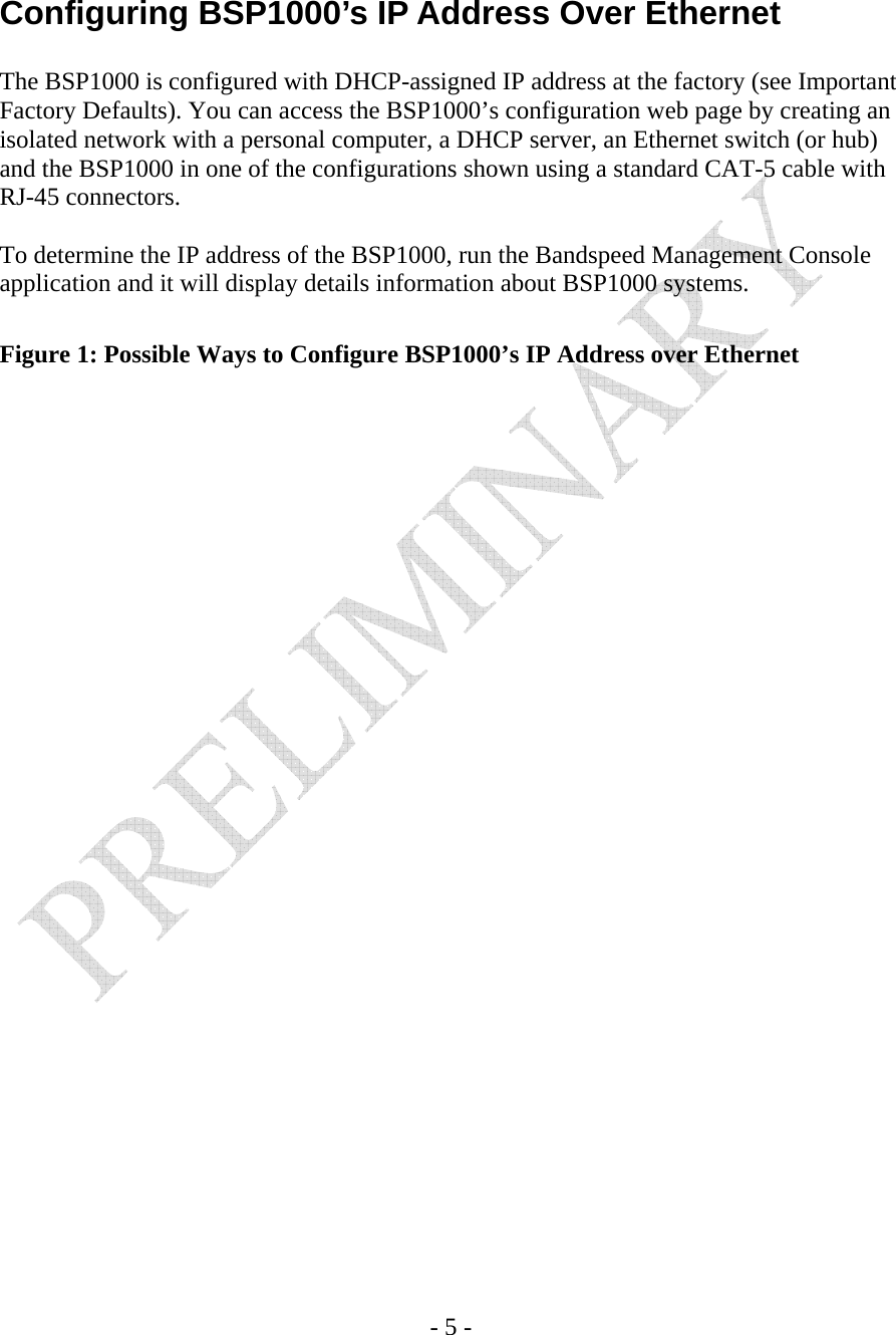   - 5 -   Configuring BSP1000’s IP Address Over Ethernet  The BSP1000 is configured with DHCP-assigned IP address at the factory (see Important Factory Defaults). You can access the BSP1000’s configuration web page by creating an isolated network with a personal computer, a DHCP server, an Ethernet switch (or hub) and the BSP1000 in one of the configurations shown using a standard CAT-5 cable with RJ-45 connectors.  To determine the IP address of the BSP1000, run the Bandspeed Management Console application and it will display details information about BSP1000 systems.  Figure 1: Possible Ways to Configure BSP1000’s IP Address over Ethernet   