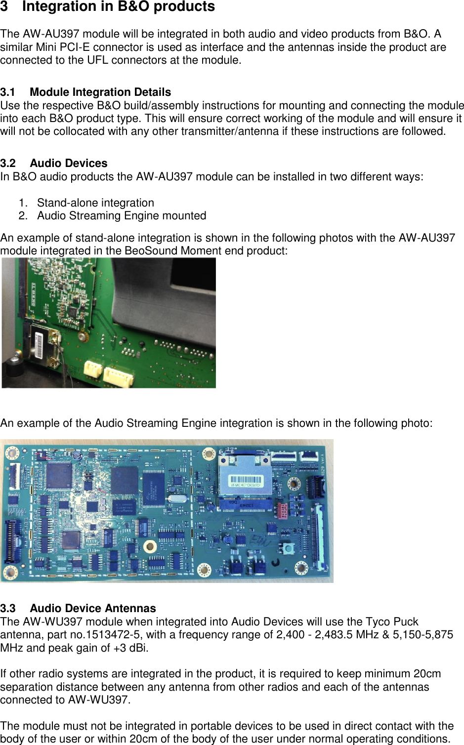 3  Integration in B&amp;O products  The AW-AU397 module will be integrated in both audio and video products from B&amp;O. A similar Mini PCI-E connector is used as interface and the antennas inside the product are connected to the UFL connectors at the module.  3.1  Module Integration Details Use the respective B&amp;O build/assembly instructions for mounting and connecting the module into each B&amp;O product type. This will ensure correct working of the module and will ensure it will not be collocated with any other transmitter/antenna if these instructions are followed.  3.2  Audio Devices In B&amp;O audio products the AW-AU397 module can be installed in two different ways:  1. Stand-alone integration 2. Audio Streaming Engine mounted An example of stand-alone integration is shown in the following photos with the AW-AU397 module integrated in the BeoSound Moment end product:    An example of the Audio Streaming Engine integration is shown in the following photo:    3.3  Audio Device Antennas The AW-WU397 module when integrated into Audio Devices will use the Tyco Puck antenna, part no.1513472-5, with a frequency range of 2,400 - 2,483.5 MHz &amp; 5,150-5,875 MHz and peak gain of +3 dBi.  If other radio systems are integrated in the product, it is required to keep minimum 20cm separation distance between any antenna from other radios and each of the antennas connected to AW-WU397.  The module must not be integrated in portable devices to be used in direct contact with the body of the user or within 20cm of the body of the user under normal operating conditions.   