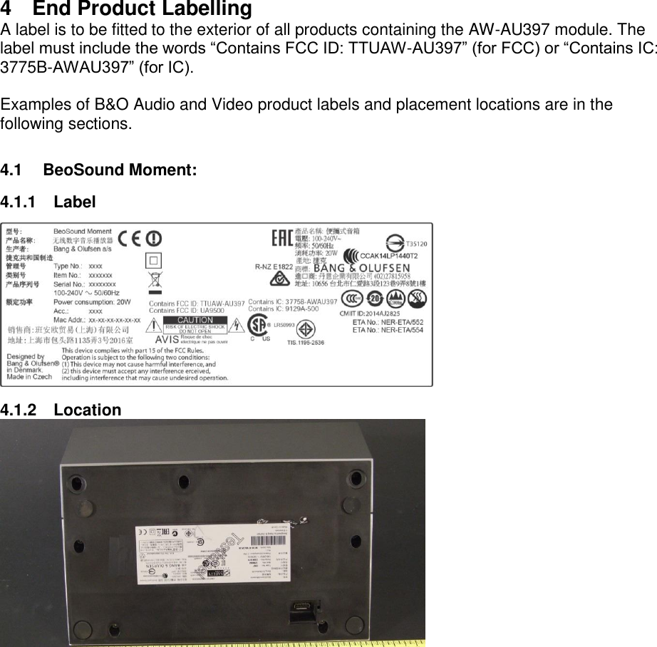 4  End Product Labelling A label is to be fitted to the exterior of all products containing the AW-AU397 module. The label must include the words “Contains FCC ID: TTUAW-AU397” (for FCC) or “Contains IC: 3775B-AWAU397” (for IC).  Examples of B&amp;O Audio and Video product labels and placement locations are in the following sections.  4.1  BeoSound Moment: 4.1.1  Label  4.1.2  Location   