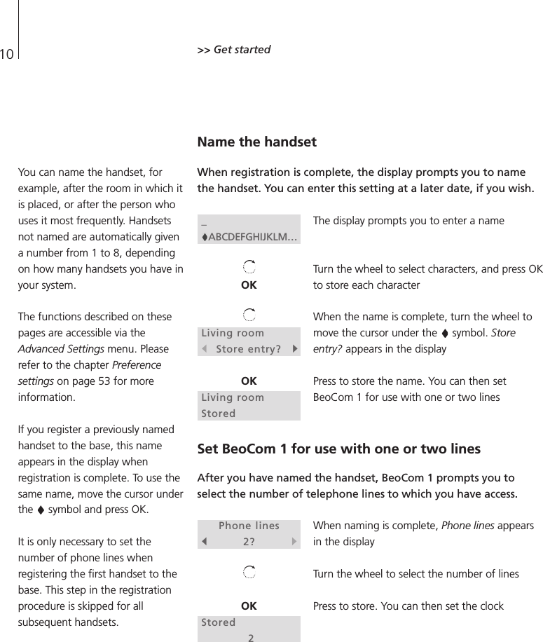 10 &gt;&gt; Get started Name the handsetWhen registration is complete, the display prompts you to namethe handset. You can enter this setting at a later date, if you wish.The display prompts you to enter a nameTurn the wheel to select characters, and press OKto store each characterWhen the name is complete, turn the wheel tomove the cursor under the  symbol. Storeentry? appears in the displayPress to store the name. You can then setBeoCom 1 for use with one or two linesSet BeoCom 1 for use with one or two linesAfter you have named the handset, BeoCom 1 prompts you toselect the number of telephone lines to which you have access.When naming is complete, Phone lines appearsin the displayTurn the wheel to select the number of linesPress to store. You can then set the clockYou can name the handset, forexample, after the room in which itis placed, or after the person whouses it most frequently. Handsetsnot named are automatically givena number from 1 to 8, dependingon how many handsets you have inyour system.The functions described on thesepages are accessible via theAdvanced Settings menu. Pleaserefer to the chapter Preferencesettings on page 53 for moreinformation.If you register a previously namedhandset to the base, this nameappears in the display whenregistration is complete. To use thesame name, move the cursor underthe  symbol and press OK.It is only necessary to set thenumber of phone lines whenregistering the first handset to thebase. This step in the registrationprocedure is skipped for allsubsequent handsets._ABCDEFGHIJKLM…OKLiving rooms Store entry? tOKLiving roomStoredPhone liness2?tOKStored2