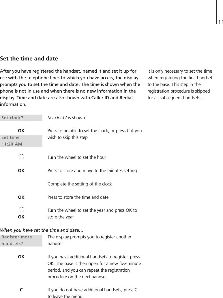 11Set the time and dateAfter you have registered the handset, named it and set it up foruse with the telephone lines to which you have access, the displayprompts you to set the time and date. The time is shown when thephone is not in use and when there is no new information in thedisplay. Time and date are also shown with Caller ID and Redialinformation. Set clock? is shownPress to be able to set the clock, or press C if youwish to skip this stepTurn the wheel to set the hourPress to store and move to the minutes settingComplete the setting of the clockPress to store the time and dateTurn the wheel to set the year and press OK tostore the yearWhen you have set the time and date…The display prompts you to register anotherhandsetIf you have additional handsets to register, pressOK. The base is then open for a new five-minuteperiod, and you can repeat the registrationprocedure on the next handsetIf you do not have additional handsets, press Cto leave the menuIt is only necessary to set the timewhen registering the first handsetto the base. This step in theregistration procedure is skippedfor all subsequent handsets.Set clock?OKSet time11:20 AMOKOKOKRegister morehandsets?OKC