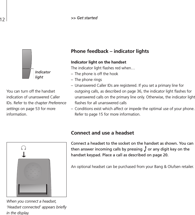 12 &gt;&gt; Get startedPhone feedback – indicator lightsIndicator light on the handsetThe indicator light flashes red when… – The phone is off the hook – The phone rings – Unanswered Caller IDs are registered. If you set a primary line for outgoing calls, as described on page 36, the indicator light flashes forunanswered calls on the primary line only. Otherwise, the indicator lightflashes for all unanswered calls – Conditions exist which affect or impede the optimal use of your phone.Refer to page 15 for more information.Connect and use a headsetConnect a headset to the socket on the handset as shown. You canthen answer incoming calls by pressing  or any digit key on thehandset keypad. Place a call as described on page 20.An optional headset can be purchased from your Bang &amp; Olufsen retailer.You can turn off the handsetindication of unanswered CallerIDs. Refer to the chapter Preferencesettings on page 53 for moreinformation.IndicatorlightWhen you connect a headset,‘Headset connected’ appears brieflyin the display.