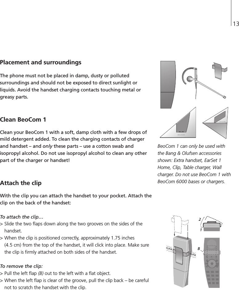 13Placement and surroundingsThe phone must not be placed in damp, dusty or pollutedsurroundings and should not be exposed to direct sunlight orliquids. Avoid the handset charging contacts touching metal orgreasy parts.Clean BeoCom 1Clean your BeoCom 1 with a soft, damp cloth with a few drops ofmild detergent added. To clean the charging contacts of chargerand handset – and only these parts – use a cotton swab andisopropyl alcohol. Do not use isopropyl alcohol to clean any otherpart of the charger or handset!Attach the clipWith the clip you can attach the handset to your pocket. Attach theclip on the back of the handset:To attach the clip…&gt; Slide the two flaps down along the two grooves on the sides of thehandset. &gt; When the clip is positioned correctly, approximately 1.75 inches (4.5 cm) from the top of the handset, it will click into place. Make surethe clip is firmly attached on both sides of the handset.To remove the clip:&gt; Pull the left flap (B) out to the left with a flat object. &gt; When the left flap is clear of the groove, pull the clip back – be carefulnot to scratch the handset with the clip.BeoCom 1 can only be used withthe Bang &amp; Olufsen accessoriesshown: Extra handset, EarSet 1Home, Clip, Table charger, Wallcharger. Do not use BeoCom 1 withBeoCom 6000 bases or chargers.CLICK CLICK12B