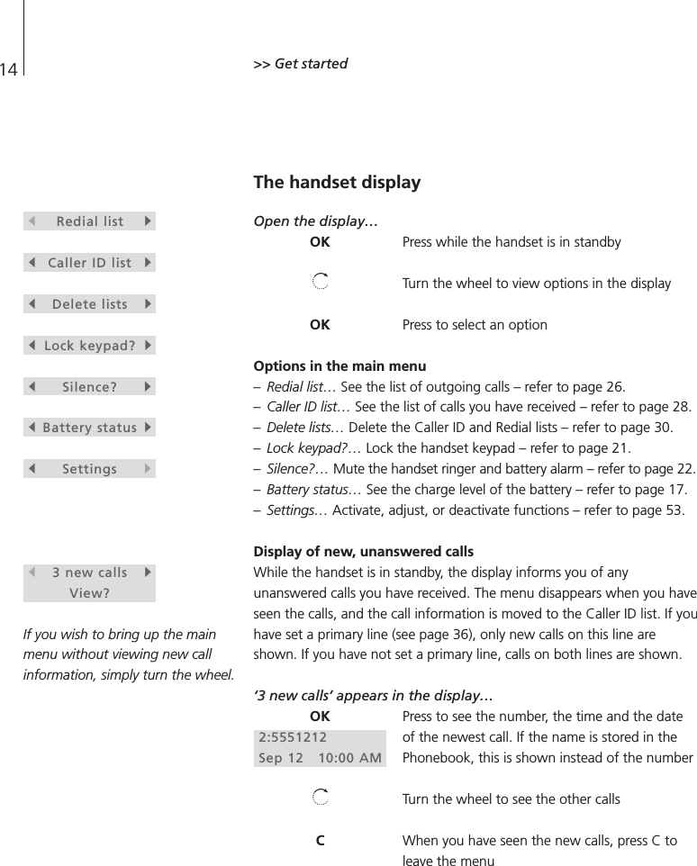 14 &gt;&gt; Get started The handset displayOpen the display…Press while the handset is in standbyTurn the wheel to view options in the displayPress to select an optionOptions in the main menu–Redial list… See the list of outgoing calls – refer to page 26. –Caller ID list… See the list of calls you have received – refer to page 28. –Delete lists… Delete the Caller ID and Redial lists – refer to page 30. –Lock keypad?… Lock the handset keypad – refer to page 21. –Silence?… Mute the handset ringer and battery alarm – refer to page 22.–Battery status… See the charge level of the battery – refer to page 17. –Settings… Activate, adjust, or deactivate functions – refer to page 53.Display of new, unanswered callsWhile the handset is in standby, the display informs you of anyunanswered calls you have received. The menu disappears when you haveseen the calls, and the call information is moved to the Caller ID list. If youhave set a primary line (see page 36), only new calls on this line areshown. If you have not set a primary line, calls on both lines are shown.‘3 new calls’ appears in the display…Press to see the number, the time and the dateof the newest call. If the name is stored in thePhonebook, this is shown instead of the numberTurn the wheel to see the other callsWhen you have seen the new calls, press C toleave the menusRedial listtsCaller ID listtsDelete liststsLock keypad?tsSilence?tsBattery statustsSettingsts 3 new callstView?If you wish to bring up the mainmenu without viewing new callinformation, simply turn the wheel.OKOKOK2:5551212Sep 12   10:00 AMC