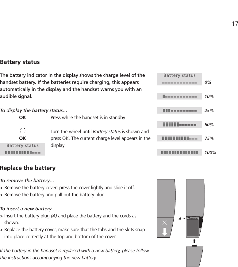 17Battery statusThe battery indicator in the display shows the charge level of thehandset battery. If the batteries require charging, this appearsautomatically in the display and the handset warns you with anaudible signal.To display the battery status…Press while the handset is in standbyTurn the wheel until Battery status is shown andpress OK. The current charge level appears in thedisplayReplace the batteryTo remove the battery…&gt; Remove the battery cover; press the cover lightly and slide it off. &gt; Remove the battery and pull out the battery plug.To insert a new battery…&gt; Insert the battery plug (A) and place the battery and the cords asshown.&gt; Replace the battery cover, make sure that the tabs and the slots snapinto place correctly at the top and bottom of the cover.If the battery in the handset is replaced with a new battery, please followthe instructions accompanying the new battery.Battery status=========================================OKOKBattery status===A0%10%25%50%75%100%