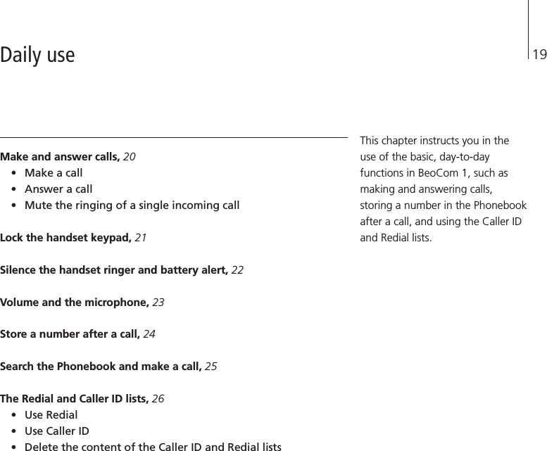 19Make and answer calls, 20•Make a call•Answer a call•Mute the ringing of a single incoming callLock the handset keypad, 21Silence the handset ringer and battery alert, 22Volume and the microphone, 23Store a number after a call, 24Search the Phonebook and make a call, 25The Redial and Caller ID lists, 26•Use Redial•Use Caller ID•Delete the content of the Caller ID and Redial listsThis chapter instructs you in theuse of the basic, day-to-dayfunctions in BeoCom 1, such asmaking and answering calls,storing a number in the Phonebookafter a call, and using the Caller IDand Redial lists.Daily use
