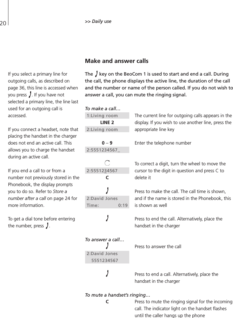 20 &gt;&gt; Daily useMake and answer callsThe  key on the BeoCom 1 is used to start and end a call. Duringthe call, the phone displays the active line, the duration of the calland the number or name of the person called. If you do not wish toanswer a call, you can mute the ringing signal.To make a call…The current line for outgoing calls appears in thedisplay. If you wish to use another line, press theappropriate line keyEnter the telephone numberTo correct a digit, turn the wheel to move thecursor to the digit in question and press C todelete itPress to make the call. The call time is shown,and if the name is stored in the Phonebook, thisis shown as wellPress to end the call. Alternatively, place thehandset in the chargerTo answer a call…Press to answer the callPress to end a call. Alternatively, place thehandset in the chargerTo mute a handset’s ringing…Press to mute the ringing signal for the incomingcall. The indicator light on the handset flashesuntil the caller hangs up the phone1:Living roomLINE 22:Living room0 –92:5551234567_2:5551234567C2:David JonesTime: 0:192:David Jones5551234567CIf you select a primary line foroutgoing calls, as described onpage 36, this line is accessed whenyou press  . If you have notselected a primary line, the line lastused for an outgoing call isaccessed.If you connect a headset, note thatplacing the handset in the chargerdoes not end an active call. Thisallows you to charge the handsetduring an active call.If you end a call to or from anumber not previously stored in thePhonebook, the display promptsyou to do so. Refer to Store anumber after a call on page 24 formore information.To get a dial tone before enteringthe number, press  .