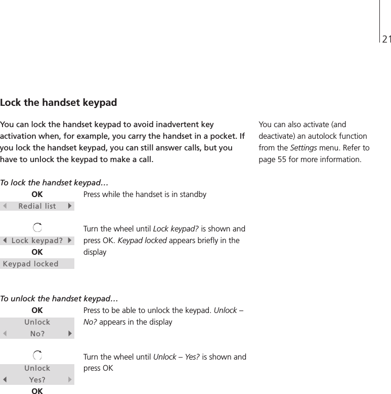21OKsRedial listtsLock keypad?tOKKeypad lockedOKUnlocksNo?tUnlocksYes?tOKLock the handset keypadYou can lock the handset keypad to avoid inadvertent keyactivation when, for example, you carry the handset in a pocket. Ifyou lock the handset keypad, you can still answer calls, but youhave to unlock the keypad to make a call.To lock the handset keypad… Press while the handset is in standbyTurn the wheel until Lock keypad? is shown andpress OK. Keypad locked appears briefly in thedisplayTo unlock the handset keypad… Press to be able to unlock the keypad. Unlock –No? appears in the displayTurn the wheel until Unlock – Yes? is shown andpress OKYou can also activate (anddeactivate) an autolock functionfrom the Settings menu. Refer topage 55 for more information.