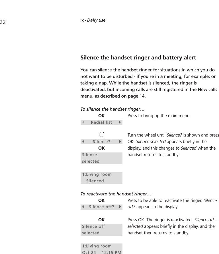 22 &gt;&gt; Daily use Silence the handset ringer and battery alertYou can silence the handset ringer for situations in which you donot want to be disturbed - if you’re in a meeting, for example, ortaking a nap. While the handset is silenced, the ringer isdeactivated, but incoming calls are still registered in the New callsmenu, as described on page 14. To silence the handset ringer…Press to bring up the main menuTurn the wheel until Silence? is shown and pressOK. Silence selected appears briefly in thedisplay, and this changes to Silenced when thehandset returns to standby To reactivate the handset ringer… Press to be able to reactivate the ringer. Silenceoff? appears in the displayPress OK. The ringer is reactivated. Silence off –selected appears briefly in the display, and thehandset then returns to standbyOKsRedial listtsSilence?tOKSilence selected1:Living roomSilencedOKsSilence off?tOKSilence offselected1:Living roomOct 24 12:15 PM