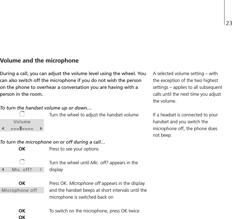 23Volumes=== ====tOKsMic. off?tOKMicrophone offOKOKVolume and the microphoneDuring a call, you can adjust the volume level using the wheel. Youcan also switch off the microphone if you do not wish the personon the phone to overhear a conversation you are having with aperson in the room.To turn the handset volume up or down… Turn the wheel to adjust the handset volumeTo turn the microphone on or off during a call… Press to see your optionsTurn the wheel until Mic. off? appears in thedisplayPress OK. Microphone off appears in the displayand the handset beeps at short intervals until themicrophone is switched back onTo switch on the microphone, press OK twice A selected volume setting – withthe exception of the two highestsettings – applies to all subsequentcalls until the next time you adjustthe volume.If a headset is connected to yourhandset and you switch themicrophone off, the phone doesnot beep. 