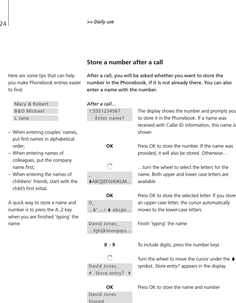 24 &gt;&gt; Daily useStore a number after a callAfter a call, you will be asked whether you want to store thenumber in the Phonebook, if it is not already there. You can alsoenter a name with the number. After a call…The display shows the number and prompts youto store it in the Phonebook. If a name wasreceived with Caller ID information, this name isshownPress OK to store the number. If the name wasprovided, it will also be stored. Otherwise……turn the wheel to select the letters for thename. Both upper and lower case letters areavailablePress OK to store the selected letter. If you storean upper case letter, the cursor automaticallymoves to the lower-case lettersFinish ‘typing’ the nameTo include digits, press the number keysTurn the wheel to move the cursor under the symbol. Store entry? appears in the displayPress OK to store the name and number1:5551234567 Enter name?OK_ABCDEFGHIJKLM…OKD_...&amp;’ ,-./  abcde…David Jones_…fghijklmnopqrs…0 –9David Jones_sStore entry?tOKDavid JonesStoredHere are some tips that can helpyou make Phonebook entries easierto find:– When entering couples’ names,put first names in alphabeticalorder;– When entering names ofcolleagues, put the companyname first;– When entering the names ofchildrens’ friends, start with thechild’s first initial.A quick way to store a name andnumber is to press the A..Z keywhen you are finished ‘typing’ thename.Mary &amp; RobertB&amp;O MichaelL Jane