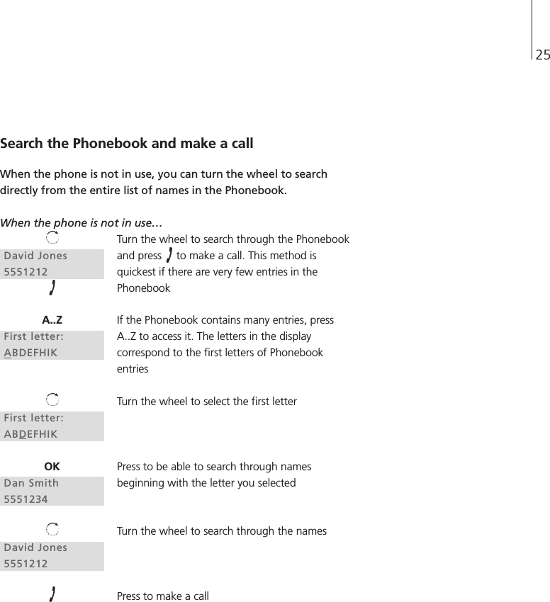 25David Jones5551212A..ZFirst letter:ABDEFHIKFirst letter:ABDEFHIKOKDan Smith5551234David Jones5551212Search the Phonebook and make a callWhen the phone is not in use, you can turn the wheel to searchdirectly from the entire list of names in the Phonebook.When the phone is not in use… Turn the wheel to search through the Phonebookand press  to make a call. This method isquickest if there are very few entries in thePhonebookIf the Phonebook contains many entries, pressA..Z to access it. The letters in the displaycorrespond to the first letters of PhonebookentriesTurn the wheel to select the first letterPress to be able to search through namesbeginning with the letter you selectedTurn the wheel to search through the namesPress to make a call 