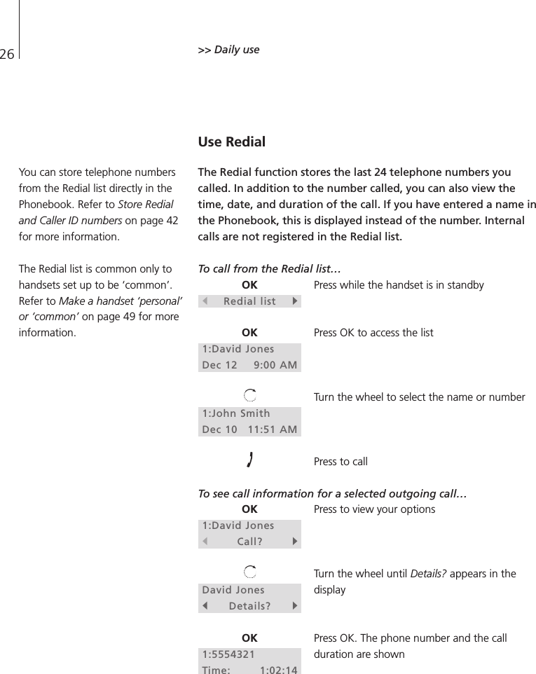 26 &gt;&gt; Daily use Use RedialThe Redial function stores the last 24 telephone numbers youcalled. In addition to the number called, you can also view thetime, date, and duration of the call. If you have entered a name inthe Phonebook, this is displayed instead of the number. Internalcalls are not registered in the Redial list. To call from the Redial list…Press while the handset is in standbyPress OK to access the listTurn the wheel to select the name or numberPress to callTo see call information for a selected outgoing call…Press to view your optionsTurn the wheel until Details? appears in thedisplayPress OK. The phone number and the callduration are shownOKsRedial listtOK1:David JonesDec 12 9:00 AM1:John SmithDec 10 11:51 AMOK1:David JonessCall?tDavid JonessDetails?tOK1:5554321Time: 1:02:14You can store telephone numbersfrom the Redial list directly in thePhonebook. Refer to Store Redialand Caller ID numbers on page 42for more information.The Redial list is common only tohandsets set up to be ‘common’.Refer to Make a handset ‘personal’or ‘common’ on page 49 for moreinformation.