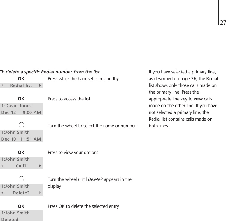 27OKsRedial listtOK1:David JonesDec 12 9:00 AM1:John SmithDec 10 11:51 AMOK1:John SmithsCall?t1:John SmithsDelete?tOK1:John SmithDeletedTo delete a specific Redial number from the list…Press while the handset is in standbyPress to access the listTurn the wheel to select the name or numberPress to view your optionsTurn the wheel until Delete? appears in thedisplayPress OK to delete the selected entryIf you have selected a primary line,as described on page 36, the Rediallist shows only those calls made onthe primary line. Press theappropriate line key to view callsmade on the other line. If you havenot selected a primary line, theRedial list contains calls made onboth lines.