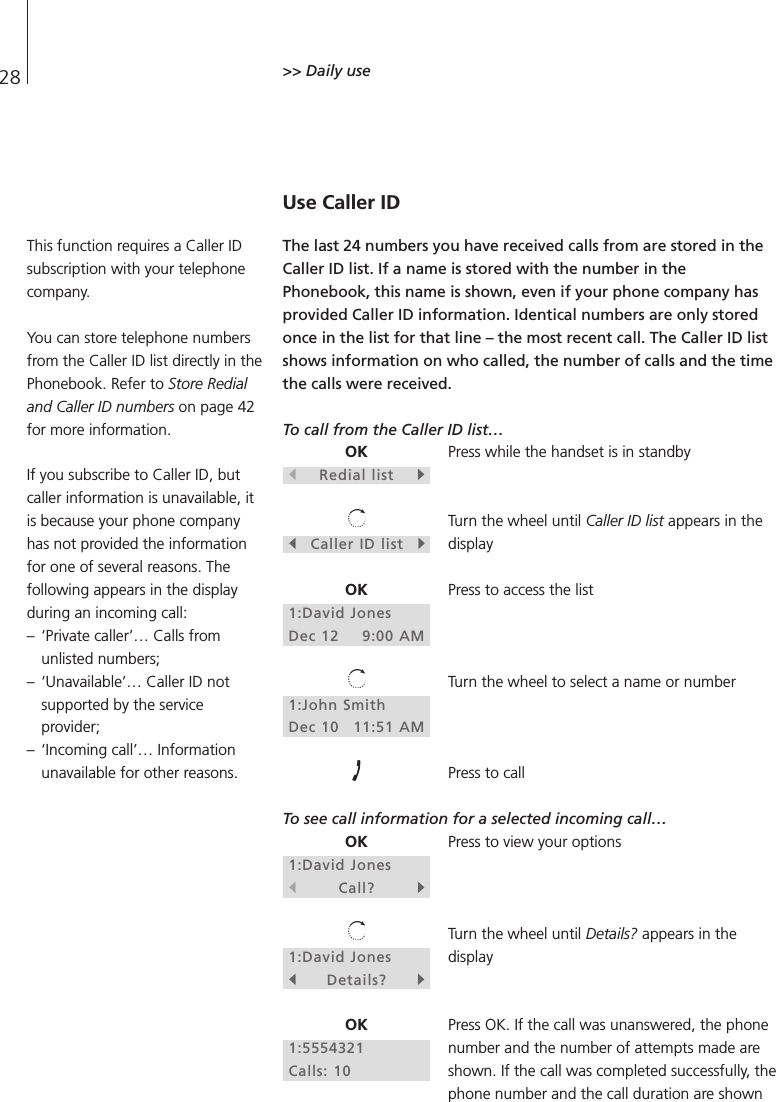 28 &gt;&gt; Daily useUse Caller IDThe last 24 numbers you have received calls from are stored in theCaller ID list. If a name is stored with the number in thePhonebook, this name is shown, even if your phone company hasprovided Caller ID information. Identical numbers are only storedonce in the list for that line – the most recent call. The Caller ID listshows information on who called, the number of calls and the timethe calls were received.To call from the Caller ID list…Press while the handset is in standbyTurn the wheel until Caller ID list appears in thedisplayPress to access the listTurn the wheel to select a name or numberPress to callTo see call information for a selected incoming call…Press to view your optionsTurn the wheel until Details? appears in thedisplayPress OK. If the call was unanswered, the phonenumber and the number of attempts made areshown. If the call was completed successfully, thephone number and the call duration are shownOKsRedial listtsCaller ID listtOK1:David JonesDec 12 9:00 AM1:John SmithDec 10 11:51 AMOK1:David JonessCall?t1:David JonessDetails?tOK1:5554321Calls: 10This function requires a Caller IDsubscription with your telephonecompany.You can store telephone numbersfrom the Caller ID list directly in thePhonebook. Refer to Store Redialand Caller ID numbers on page 42for more information.If you subscribe to Caller ID, butcaller information is unavailable, itis because your phone companyhas not provided the informationfor one of several reasons. Thefollowing appears in the displayduring an incoming call: – ‘Private caller’… Calls fromunlisted numbers; – ‘Unavailable’… Caller ID notsupported by the serviceprovider; – ‘Incoming call’… Informationunavailable for other reasons.