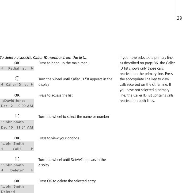 29OKsRedial listtsCaller ID listtOK1:David JonesDec 12 9:00 AM1:John SmithDec 10 11:51 AMOK1:John SmithsCall?t1:John SmithsDelete?tOK1:John SmithDeletedTo delete a specific Caller ID number from the list…Press to bring up the main menuTurn the wheel until Caller ID list appears in thedisplayPress to access the listTurn the wheel to select the name or numberPress to view your optionsTurn the wheel until Delete? appears in thedisplayPress OK to delete the selected entryIf you have selected a primary line,as described on page 36, the CallerID list shows only those callsreceived on the primary line. Pressthe appropriate line key to viewcalls received on the other line. Ifyou have not selected a primaryline, the Caller ID list contains callsreceived on both lines.