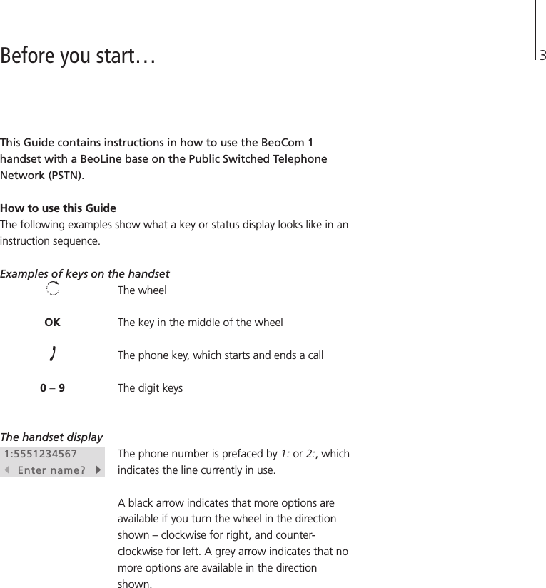 3Before you start…This Guide contains instructions in how to use the BeoCom 1handset with a BeoLine base on the Public Switched TelephoneNetwork (PSTN).How to use this Guide The following examples show what a key or status display looks like in aninstruction sequence. Examples of keys on the handset The wheelThe key in the middle of the wheelThe phone key, which starts and ends a callThe digit keysThe handset displayThe phone number is prefaced by 1: or 2:, whichindicates the line currently in use.A black arrow indicates that more options areavailable if you turn the wheel in the directionshown – clockwise for right, and counter-clockwise for left. A grey arrow indicates that nomore options are available in the directionshown.OK0 –91:5551234567sEnter name?t