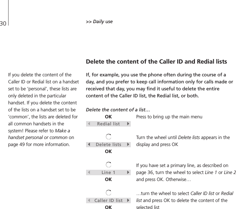 30 &gt;&gt; Daily useDelete the content of the Caller ID and Redial listsIf, for example, you use the phone often during the course of aday, and you prefer to keep call information only for calls made orreceived that day, you may find it useful to delete the entirecontent of the Caller ID list, the Redial list, or both.Delete the content of a list…Press to bring up the main menuTurn the wheel until Delete lists appears in thedisplay and press OKIf you have set a primary line, as described onpage 36, turn the wheel to select Line 1 or Line 2and press OK. Otherwise……turn the wheel to select Caller ID list or Rediallist and press OK to delete the content of theselected listOKsRedial listtsDelete liststOKsLine 1tOKsCaller ID listtOKIf you delete the content of theCaller ID or Redial list on a handsetset to be ‘personal’, these lists areonly deleted in the particularhandset. If you delete the contentof the lists on a handset set to be‘common’, the lists are deleted forall common handsets in thesystem! Please refer to Make ahandset personal or common onpage 49 for more information.