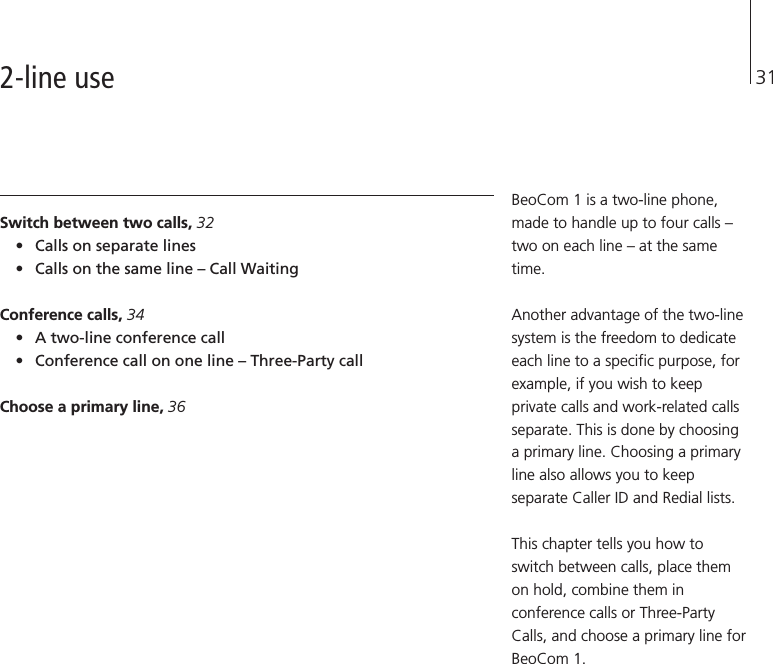 31Switch between two calls, 32•Calls on separate lines•Calls on the same line – Call WaitingConference calls, 34•A two-line conference call•Conference call on one line – Three-Party callChoose a primary line, 36BeoCom 1 is a two-line phone,made to handle up to four calls –two on each line – at the sametime.Another advantage of the two-linesystem is the freedom to dedicateeach line to a specific purpose, forexample, if you wish to keepprivate calls and work-related callsseparate. This is done by choosinga primary line. Choosing a primaryline also allows you to keepseparate Caller ID and Redial lists.This chapter tells you how toswitch between calls, place themon hold, combine them inconference calls or Three-PartyCalls, and choose a primary line forBeoCom 1.2-line use