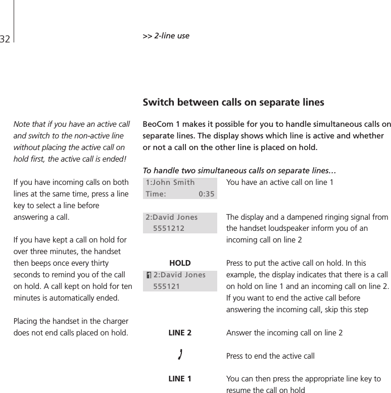 32 &gt;&gt; 2-line useSwitch between calls on separate linesBeoCom 1 makes it possible for you to handle simultaneous calls onseparate lines. The display shows which line is active and whetheror not a call on the other line is placed on hold.To handle two simultaneous calls on separate lines…You have an active call on line 1The display and a dampened ringing signal fromthe handset loudspeaker inform you of anincoming call on line 2Press to put the active call on hold. In thisexample, the display indicates that there is a callon hold on line 1 and an incoming call on line 2.If you want to end the active call beforeanswering the incoming call, skip this stepAnswer the incoming call on line 2Press to end the active callYou can then press the appropriate line key toresume the call on hold1:John SmithTime: 0:352:David Jones5551212HOLD2:David Jones555121LINE 2LINE 1Note that if you have an active calland switch to the non-active linewithout placing the active call onhold first, the active call is ended!If you have incoming calls on bothlines at the same time, press a linekey to select a line beforeanswering a call.If you have kept a call on hold forover three minutes, the handsetthen beeps once every thirtyseconds to remind you of the callon hold. A call kept on hold for tenminutes is automatically ended.Placing the handset in the chargerdoes not end calls placed on hold.
