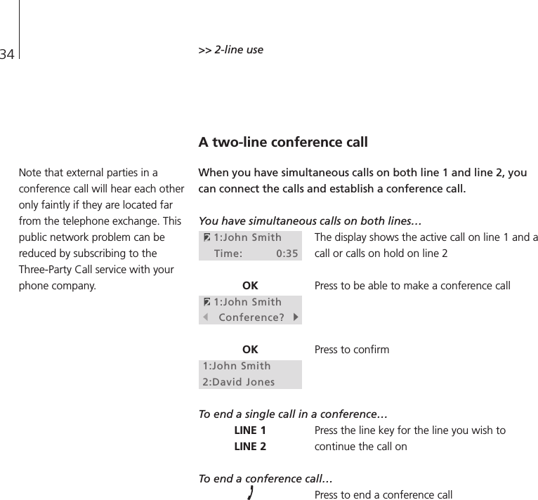 34 &gt;&gt; 2-line useA two-line conference callWhen you have simultaneous calls on both line 1 and line 2, youcan connect the calls and establish a conference call.You have simultaneous calls on both lines…The display shows the active call on line 1 and acall or calls on hold on line 2Press to be able to make a conference callPress to confirmTo end a single call in a conference…Press the line key for the line you wish tocontinue the call onTo end a conference call…Press to end a conference call1:John SmithTime: 0:35OK1:John SmithsConference?tOK1:John Smith2:David JonesLINE 1LINE 2Note that external parties in aconference call will hear each otheronly faintly if they are located farfrom the telephone exchange. Thispublic network problem can bereduced by subscribing to theThree-Party Call service with yourphone company.