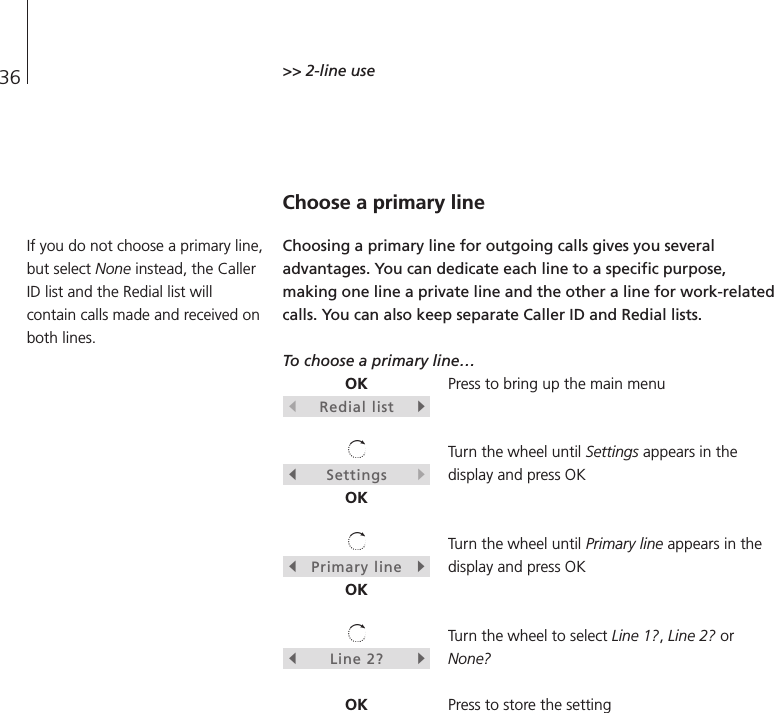 36 &gt;&gt; 2-line useChoose a primary lineChoosing a primary line for outgoing calls gives you severaladvantages. You can dedicate each line to a specific purpose,making one line a private line and the other a line for work-relatedcalls. You can also keep separate Caller ID and Redial lists.To choose a primary line…Press to bring up the main menuTurn the wheel until Settings appears in thedisplay and press OKTurn the wheel until Primary line appears in thedisplay and press OKTurn the wheel to select Line 1?, Line 2? orNone?Press to store the settingOKsRedial listtsSettingstOKsPrimary linetOKsLine 2?tOKIf you do not choose a primary line,but select None instead, the CallerID list and the Redial list willcontain calls made and received onboth lines.