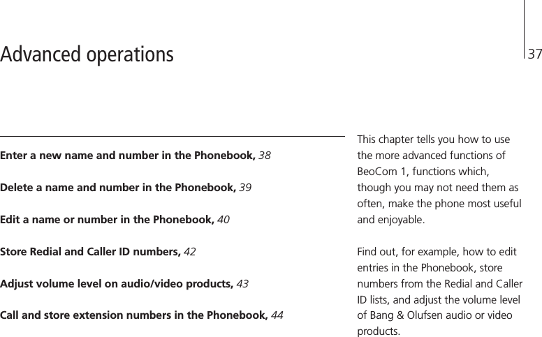 37Enter a new name and number in the Phonebook, 38Delete a name and number in the Phonebook, 39Edit a name or number in the Phonebook, 40Store Redial and Caller ID numbers, 42Adjust volume level on audio/video products, 43Call and store extension numbers in the Phonebook, 44This chapter tells you how to usethe more advanced functions ofBeoCom 1, functions which,though you may not need them asoften, make the phone most usefuland enjoyable.Find out, for example, how to editentries in the Phonebook, storenumbers from the Redial and CallerID lists, and adjust the volume levelof Bang &amp; Olufsen audio or videoproducts.Advanced operations