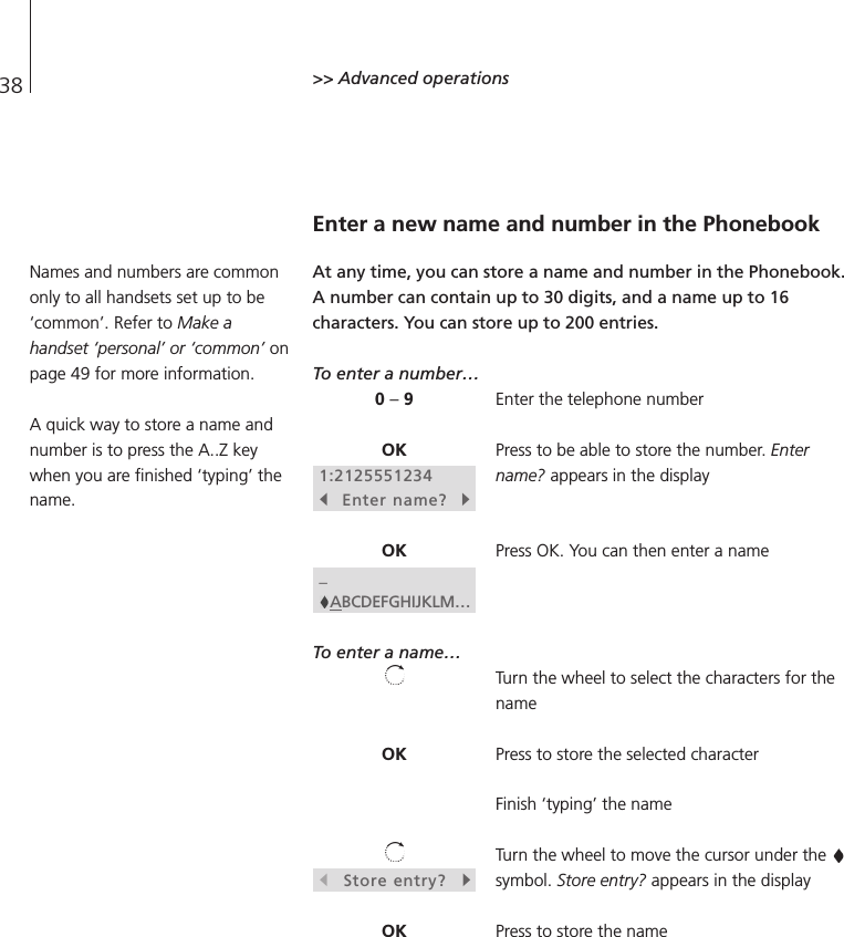 38 &gt;&gt; Advanced operationsEnter a new name and number in the PhonebookAt any time, you can store a name and number in the Phonebook.A number can contain up to 30 digits, and a name up to 16characters. You can store up to 200 entries.To enter a number…Enter the telephone numberPress to be able to store the number. Entername? appears in the displayPress OK. You can then enter a nameTo enter a name…Turn the wheel to select the characters for thenamePress to store the selected characterFinish ‘typing’ the nameTurn the wheel to move the cursor under the symbol. Store entry? appears in the displayPress to store the name0 –9OK1:2125551234sEnter name?tOK_ABCDEFGHIJKLM…OKsStore entry?tOKNames and numbers are commononly to all handsets set up to be‘common’. Refer to Make ahandset ‘personal’ or ‘common’ onpage 49 for more information.A quick way to store a name andnumber is to press the A..Z keywhen you are finished ‘typing’ thename.