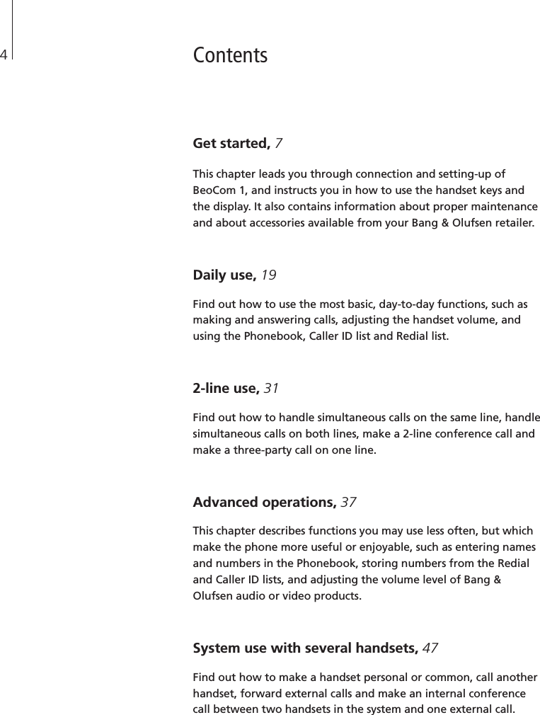 ContentsGet started, 7This chapter leads you through connection and setting-up ofBeoCom 1, and instructs you in how to use the handset keys andthe display. It also contains information about proper maintenanceand about accessories available from your Bang &amp; Olufsen retailer.Daily use, 19Find out how to use the most basic, day-to-day functions, such asmaking and answering calls, adjusting the handset volume, andusing the Phonebook, Caller ID list and Redial list.2-line use, 31Find out how to handle simultaneous calls on the same line, handlesimultaneous calls on both lines, make a 2-line conference call andmake a three-party call on one line.Advanced operations, 37This chapter describes functions you may use less often, but whichmake the phone more useful or enjoyable, such as entering namesand numbers in the Phonebook, storing numbers from the Redialand Caller ID lists, and adjusting the volume level of Bang &amp;Olufsen audio or video products.System use with several handsets, 47Find out how to make a handset personal or common, call anotherhandset, forward external calls and make an internal conferencecall between two handsets in the system and one external call.4