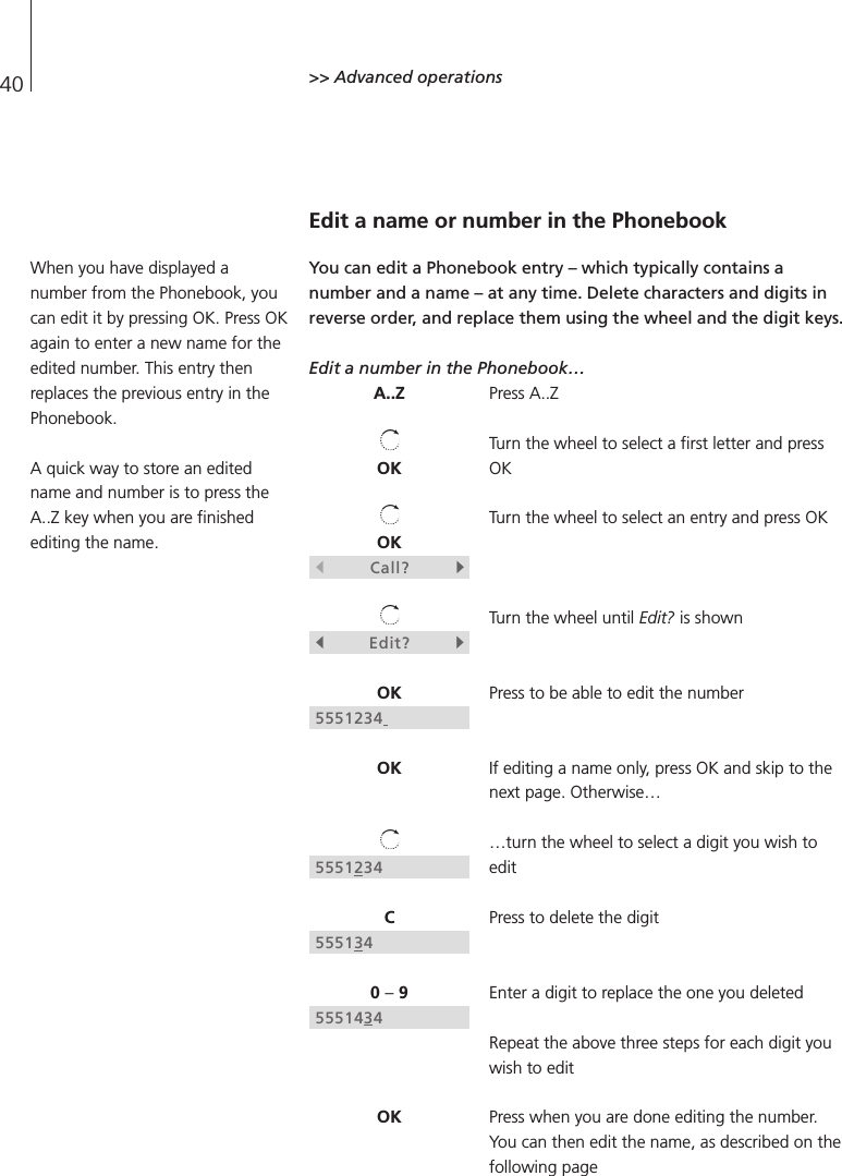 40 &gt;&gt; Advanced operationsEdit a name or number in the PhonebookYou can edit a Phonebook entry – which typically contains anumber and a name – at any time. Delete characters and digits inreverse order, and replace them using the wheel and the digit keys.Edit a number in the Phonebook…Press A..ZTurn the wheel to select a first letter and pressOKTurn the wheel to select an entry and press OKTurn the wheel until Edit? is shownPress to be able to edit the numberIf editing a name only, press OK and skip to thenext page. Otherwise……turn the wheel to select a digit you wish toeditPress to delete the digitEnter a digit to replace the one you deletedRepeat the above three steps for each digit youwish to editPress when you are done editing the number.You can then edit the name, as described on thefollowing pageA..ZOKOKsCall?tsEdit?tOK5551234OK5551234C5551340 –95551434OKWhen you have displayed anumber from the Phonebook, youcan edit it by pressing OK. Press OKagain to enter a new name for theedited number. This entry thenreplaces the previous entry in thePhonebook.A quick way to store an editedname and number is to press theA..Z key when you are finishedediting the name.