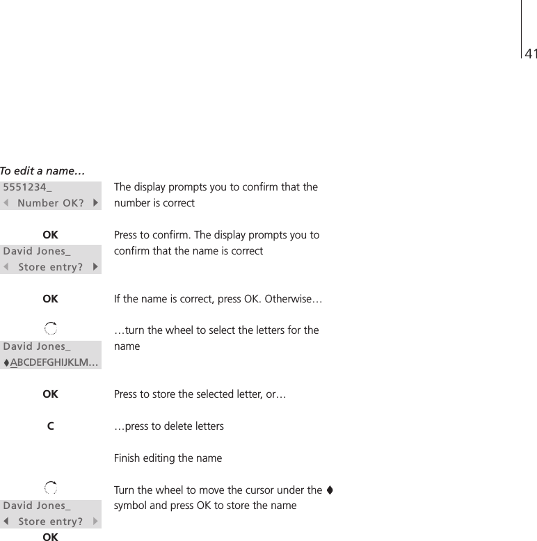 41To edit a name…The display prompts you to confirm that thenumber is correctPress to confirm. The display prompts you toconfirm that the name is correctIf the name is correct, press OK. Otherwise……turn the wheel to select the letters for thenamePress to store the selected letter, or……press to delete lettersFinish editing the nameTurn the wheel to move the cursor under the symbol and press OK to store the name5551234_sNumber OK?tOKDavid Jones_sStore entry?tOKDavid Jones_ABCDEFGHIJKLM…OKCDavid Jones_sStore entry?tOK