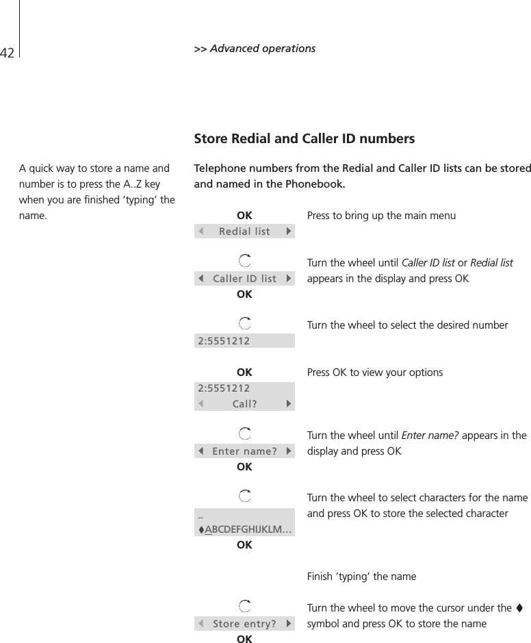 42 &gt;&gt; Advanced operationsStore Redial and Caller ID numbersTelephone numbers from the Redial and Caller ID lists can be storedand named in the Phonebook.Press to bring up the main menuTurn the wheel until Caller ID list or Redial listappears in the display and press OKTurn the wheel to select the desired numberPress OK to view your optionsTurn the wheel until Enter name? appears in thedisplay and press OKTurn the wheel to select characters for the nameand press OK to store the selected characterFinish ‘typing’ the nameTurn the wheel to move the cursor under the symbol and press OK to store the nameOKsRedial listtsCaller ID listtOK2:5551212OK2:5551212sCall?tsEnter name?tOK_ABCDEFGHIJKLM…OKsStore entry?tOKA quick way to store a name andnumber is to press the A..Z keywhen you are finished ‘typing’ thename.