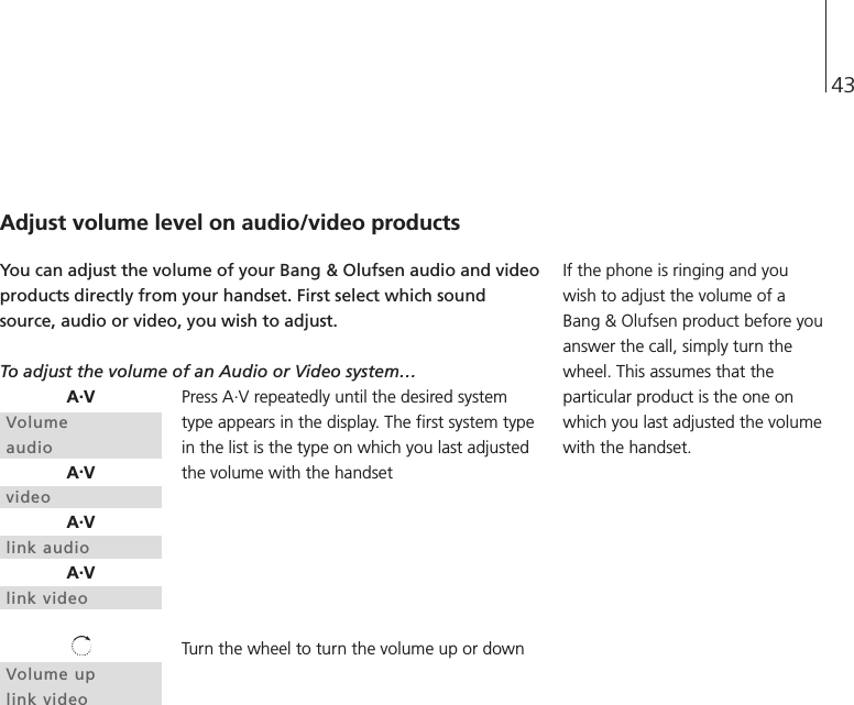 43Adjust volume level on audio/video productsYou can adjust the volume of your Bang &amp; Olufsen audio and videoproducts directly from your handset. First select which soundsource, audio or video, you wish to adjust.To adjust the volume of an Audio or Video system…Press A.V repeatedly until the desired systemtype appears in the display. The first system typein the list is the type on which you last adjustedthe volume with the handsetTurn the wheel to turn the volume up or downA.VVolumeaudioA.VvideoA.Vlink audioA.Vlink videoVolume uplink videoIf the phone is ringing and youwish to adjust the volume of aBang &amp; Olufsen product before youanswer the call, simply turn thewheel. This assumes that theparticular product is the one onwhich you last adjusted the volumewith the handset.