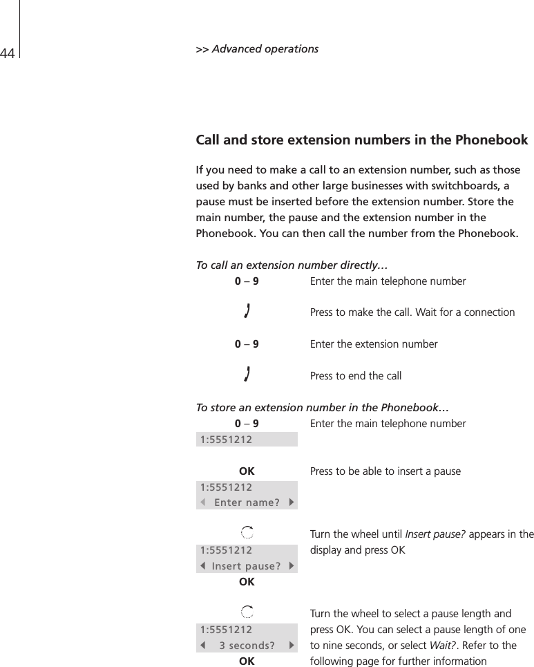 44 &gt;&gt; Advanced operationsCall and store extension numbers in the PhonebookIf you need to make a call to an extension number, such as thoseused by banks and other large businesses with switchboards, apause must be inserted before the extension number. Store themain number, the pause and the extension number in thePhonebook. You can then call the number from the Phonebook.To call an extension number directly…Enter the main telephone numberPress to make the call. Wait for a connectionEnter the extension numberPress to end the callTo store an extension number in the Phonebook…Enter the main telephone numberPress to be able to insert a pauseTurn the wheel until Insert pause? appears in thedisplay and press OKTurn the wheel to select a pause length andpress OK. You can select a pause length of oneto nine seconds, or select Wait?. Refer to thefollowing page for further information0 –90 –90 –91:5551212OK1:5551212sEnter name?t1:5551212sInsert pause? tOK1:5551212s3 seconds?tOK