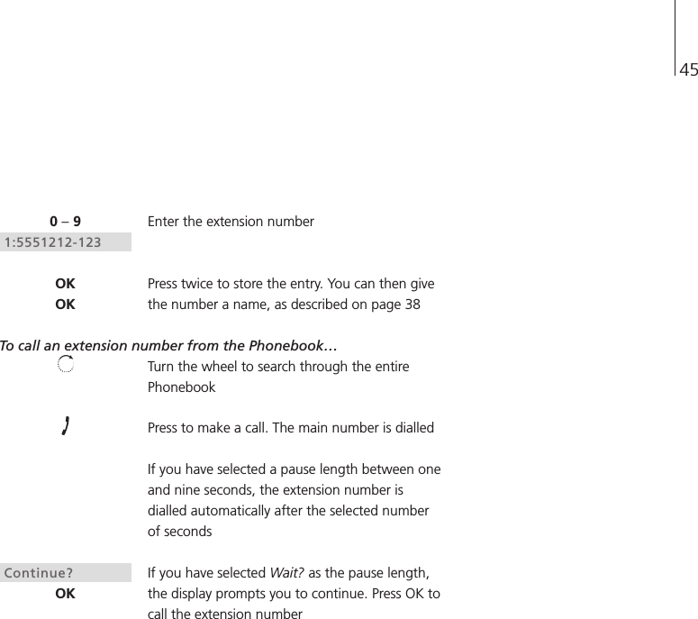 45Enter the extension numberPress twice to store the entry. You can then givethe number a name, as described on page 38To call an extension number from the Phonebook…Turn the wheel to search through the entirePhonebookPress to make a call. The main number is dialledIf you have selected a pause length between oneand nine seconds, the extension number isdialled automatically after the selected numberof secondsIf you have selected Wait? as the pause length,the display prompts you to continue. Press OK tocall the extension number0 –91:5551212-123OKOKContinue?OK