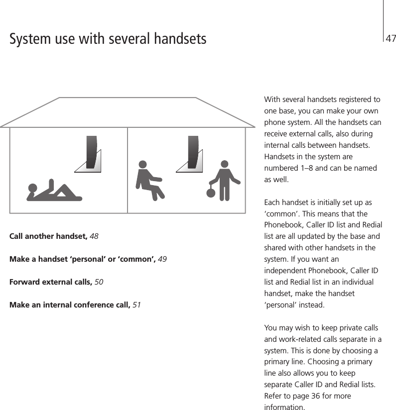 47Call another handset, 48Make a handset ‘personal’ or ‘common’, 49Forward external calls, 50Make an internal conference call, 51With several handsets registered toone base, you can make your ownphone system. All the handsets canreceive external calls, also duringinternal calls between handsets.Handsets in the system arenumbered 1–8 and can be namedas well.Each handset is initially set up as‘common’. This means that thePhonebook, Caller ID list and Rediallist are all updated by the base andshared with other handsets in thesystem. If you want anindependent Phonebook, Caller IDlist and Redial list in an individualhandset, make the handset‘personal’ instead.You may wish to keep private callsand work-related calls separate in asystem. This is done by choosing aprimary line. Choosing a primaryline also allows you to keepseparate Caller ID and Redial lists.Refer to page 36 for moreinformation.System use with several handsets