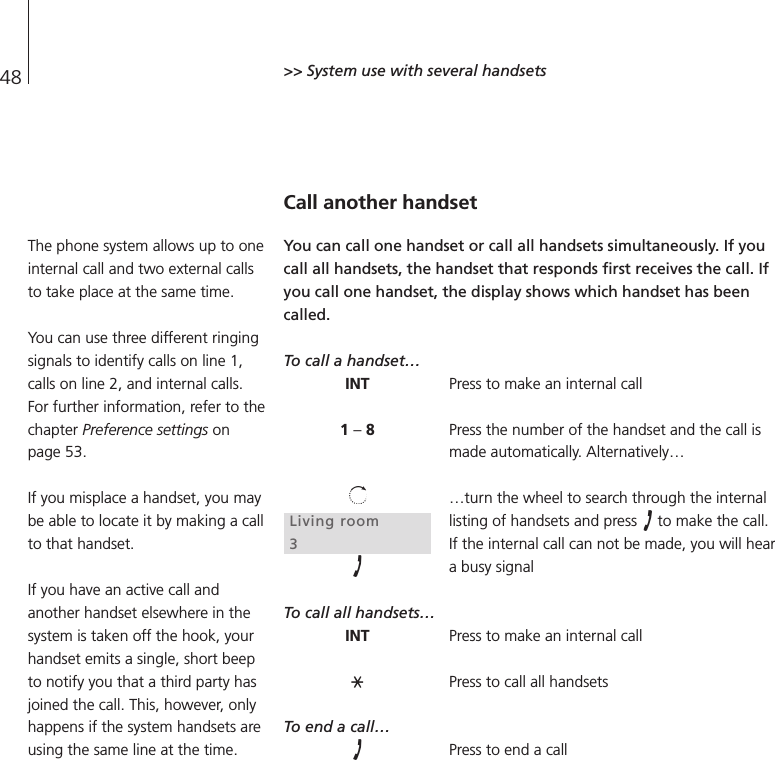 48 &gt;&gt; System use with several handsetsCall another handsetYou can call one handset or call all handsets simultaneously. If youcall all handsets, the handset that responds first receives the call. Ifyou call one handset, the display shows which handset has beencalled.To call a handset…Press to make an internal callPress the number of the handset and the call ismade automatically. Alternatively……turn the wheel to search through the internallisting of handsets and press  to make the call.If the internal call can not be made, you will heara busy signalTo call all handsets…Press to make an internal callPress to call all handsetsTo end a call…Press to end a callINT1 –8Living room3INTThe phone system allows up to oneinternal call and two external callsto take place at the same time.You can use three different ringingsignals to identify calls on line 1,calls on line 2, and internal calls.For further information, refer to thechapter Preference settings onpage 53.If you misplace a handset, you maybe able to locate it by making a callto that handset.If you have an active call andanother handset elsewhere in thesystem is taken off the hook, yourhandset emits a single, short beepto notify you that a third party hasjoined the call. This, however, onlyhappens if the system handsets areusing the same line at the time.