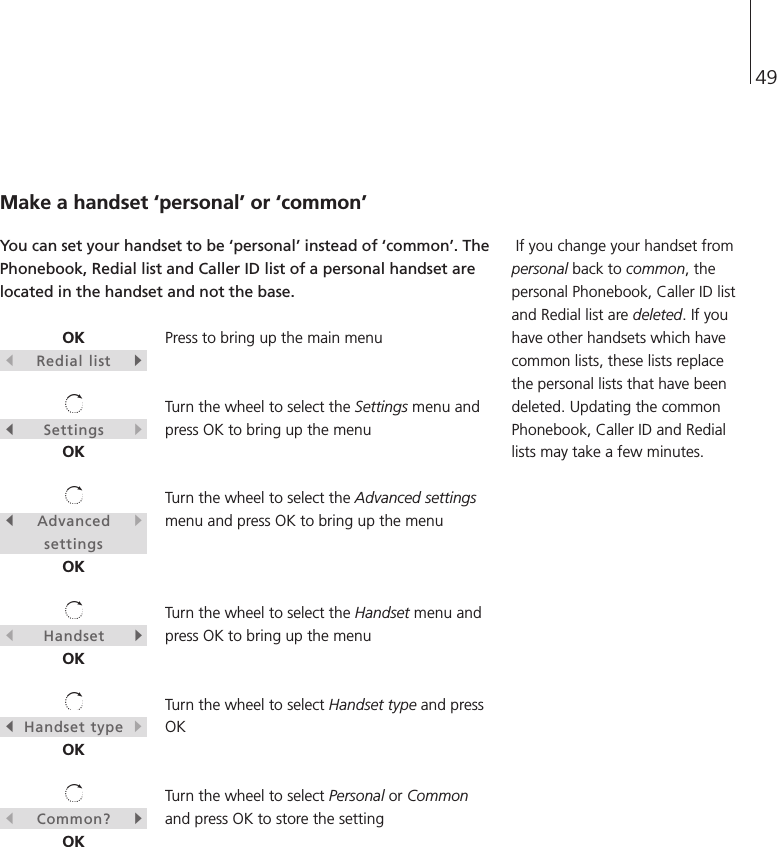 49OKsRedial listtsSettingstOKsAdvancedtsettingsOKsHandsettOKsHandset typetOKsCommon?tOKMake a handset ‘personal’ or ‘common’You can set your handset to be ‘personal’ instead of ‘common’. ThePhonebook, Redial list and Caller ID list of a personal handset arelocated in the handset and not the base.Press to bring up the main menuTurn the wheel to select the Settings menu andpress OK to bring up the menuTurn the wheel to select the Advanced settingsmenu and press OK to bring up the menuTurn the wheel to select the Handset menu andpress OK to bring up the menuTurn the wheel to select Handset type and pressOKTurn the wheel to select Personal or Commonand press OK to store the settingIf you change your handset frompersonal back to common, thepersonal Phonebook, Caller ID listand Redial list are deleted. If youhave other handsets which havecommon lists, these lists replacethe personal lists that have beendeleted. Updating the commonPhonebook, Caller ID and Rediallists may take a few minutes.