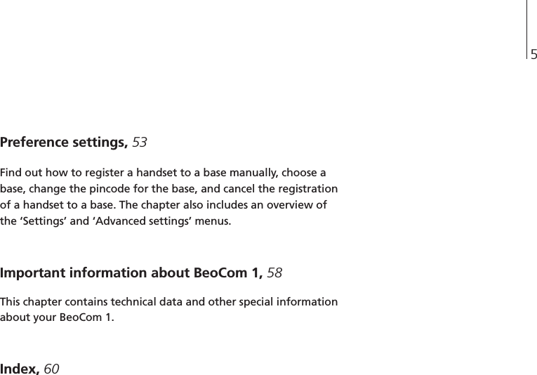 5Preference settings, 53Find out how to register a handset to a base manually, choose abase, change the pincode for the base, and cancel the registrationof a handset to a base. The chapter also includes an overview ofthe ‘Settings’ and ‘Advanced settings’ menus.Important information about BeoCom 1, 58This chapter contains technical data and other special informationabout your BeoCom 1.Index, 60