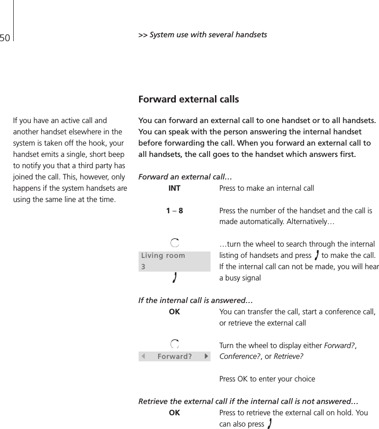 50 &gt;&gt; System use with several handsetsForward external callsYou can forward an external call to one handset or to all handsets.You can speak with the person answering the internal handsetbefore forwarding the call. When you forward an external call toall handsets, the call goes to the handset which answers first.Forward an external call…Press to make an internal callPress the number of the handset and the call ismade automatically. Alternatively……turn the wheel to search through the internallisting of handsets and press  to make the call.If the internal call can not be made, you will heara busy signal If the internal call is answered…You can transfer the call, start a conference call,or retrieve the external callTurn the wheel to display either Forward?,Conference?, or Retrieve?Press OK to enter your choiceRetrieve the external call if the internal call is not answered…Press to retrieve the external call on hold. Youcan also press INT1 –8Living room3OKsForward?tOKIf you have an active call andanother handset elsewhere in thesystem is taken off the hook, yourhandset emits a single, short beepto notify you that a third party hasjoined the call. This, however, onlyhappens if the system handsets areusing the same line at the time.